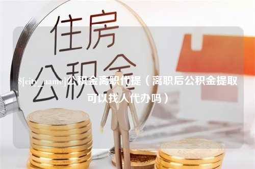 泰兴公积金离职代提（离职后公积金提取可以找人代办吗）